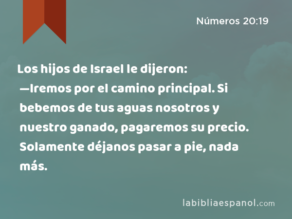 Los hijos de Israel le dijeron: —Iremos por el camino principal. Si bebemos de tus aguas nosotros y nuestro ganado, pagaremos su precio. Solamente déjanos pasar a pie, nada más. - Números 20:19