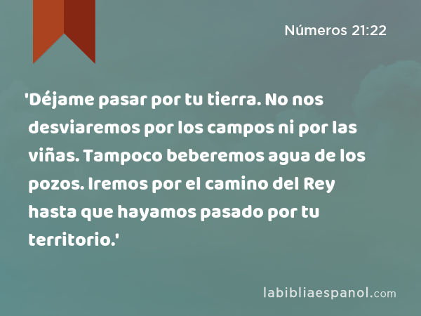 'Déjame pasar por tu tierra. No nos desviaremos por los campos ni por las viñas. Tampoco beberemos agua de los pozos. Iremos por el camino del Rey hasta que hayamos pasado por tu territorio.' - Números 21:22