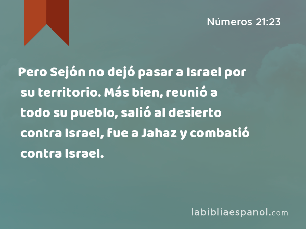 Pero Sejón no dejó pasar a Israel por su territorio. Más bien, reunió a todo su pueblo, salió al desierto contra Israel, fue a Jahaz y combatió contra Israel. - Números 21:23