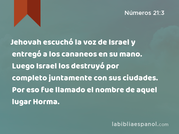 Jehovah escuchó la voz de Israel y entregó a los cananeos en su mano. Luego Israel los destruyó por completo juntamente con sus ciudades. Por eso fue llamado el nombre de aquel lugar Horma. - Números 21:3