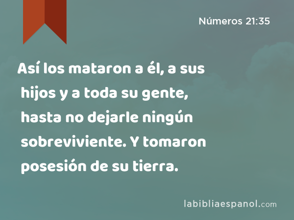 Así los mataron a él, a sus hijos y a toda su gente, hasta no dejarle ningún sobreviviente. Y tomaron posesión de su tierra. - Números 21:35