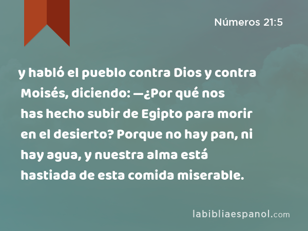 y habló el pueblo contra Dios y contra Moisés, diciendo: —¿Por qué nos has hecho subir de Egipto para morir en el desierto? Porque no hay pan, ni hay agua, y nuestra alma está hastiada de esta comida miserable. - Números 21:5