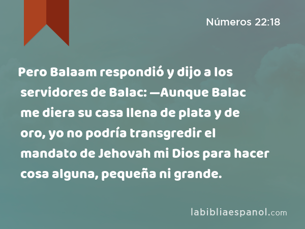 Pero Balaam respondió y dijo a los servidores de Balac: —Aunque Balac me diera su casa llena de plata y de oro, yo no podría transgredir el mandato de Jehovah mi Dios para hacer cosa alguna, pequeña ni grande. - Números 22:18