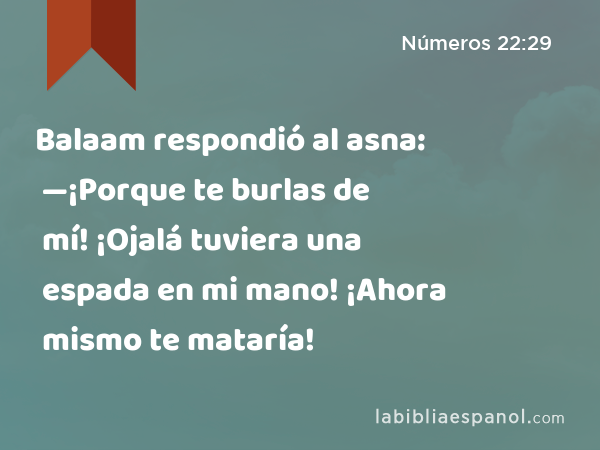 Balaam respondió al asna: —¡Porque te burlas de mí! ¡Ojalá tuviera una espada en mi mano! ¡Ahora mismo te mataría! - Números 22:29