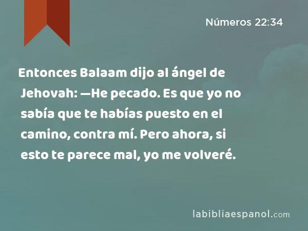 Entonces Balaam dijo al ángel de Jehovah: —He pecado. Es que yo no sabía que te habías puesto en el camino, contra mí. Pero ahora, si esto te parece mal, yo me volveré. - Números 22:34