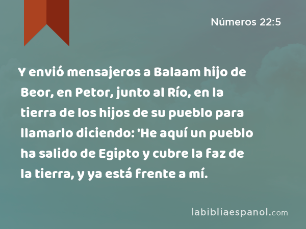 Y envió mensajeros a Balaam hijo de Beor, en Petor, junto al Río, en la tierra de los hijos de su pueblo para llamarlo diciendo: 'He aquí un pueblo ha salido de Egipto y cubre la faz de la tierra, y ya está frente a mí. - Números 22:5