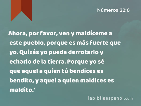 Ahora, por favor, ven y maldíceme a este pueblo, porque es más fuerte que yo. Quizás yo pueda derrotarlo y echarlo de la tierra. Porque yo sé que aquel a quien tú bendices es bendito, y aquel a quien maldices es maldito.' - Números 22:6