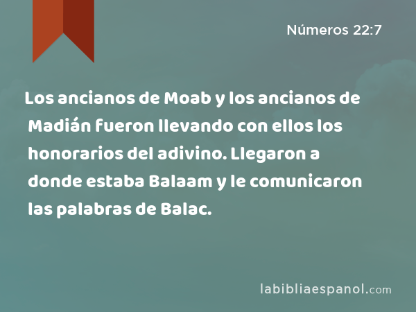 Los ancianos de Moab y los ancianos de Madián fueron llevando con ellos los honorarios del adivino. Llegaron a donde estaba Balaam y le comunicaron las palabras de Balac. - Números 22:7