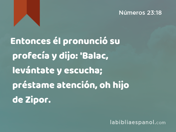 Entonces él pronunció su profecía y dijo: 'Balac, levántate y escucha; préstame atención, oh hijo de Zipor. - Números 23:18