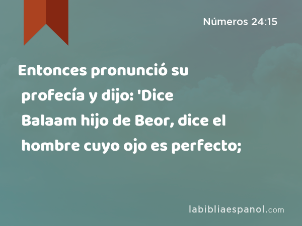 Entonces pronunció su profecía y dijo: 'Dice Balaam hijo de Beor, dice el hombre cuyo ojo es perfecto; - Números 24:15