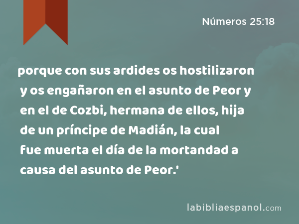 porque con sus ardides os hostilizaron y os engañaron en el asunto de Peor y en el de Cozbi, hermana de ellos, hija de un príncipe de Madián, la cual fue muerta el día de la mortandad a causa del asunto de Peor.' - Números 25:18