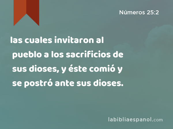 las cuales invitaron al pueblo a los sacrificios de sus dioses, y éste comió y se postró ante sus dioses. - Números 25:2