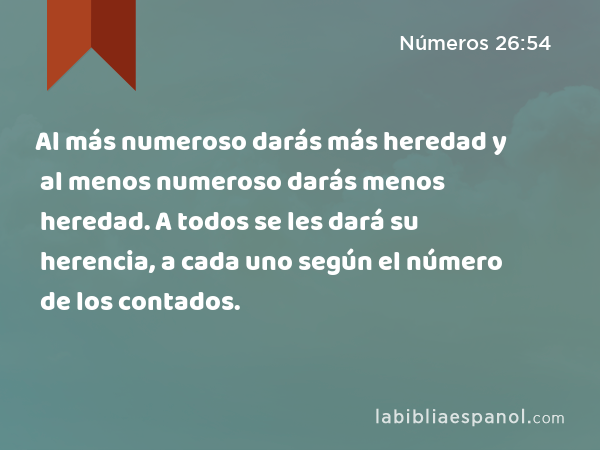 Al más numeroso darás más heredad y al menos numeroso darás menos heredad. A todos se les dará su herencia, a cada uno según el número de los contados. - Números 26:54