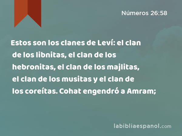 Estos son los clanes de Leví: el clan de los libnitas, el clan de los hebronitas, el clan de los majlitas, el clan de los musitas y el clan de los coreítas. Cohat engendró a Amram; - Números 26:58