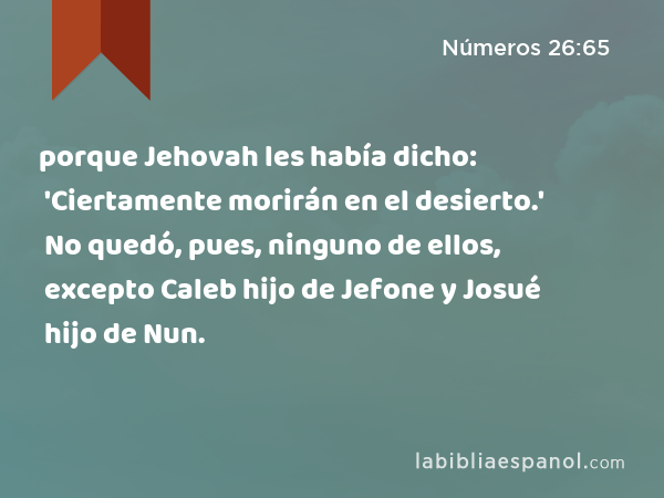 porque Jehovah les había dicho: 'Ciertamente morirán en el desierto.' No quedó, pues, ninguno de ellos, excepto Caleb hijo de Jefone y Josué hijo de Nun. - Números 26:65