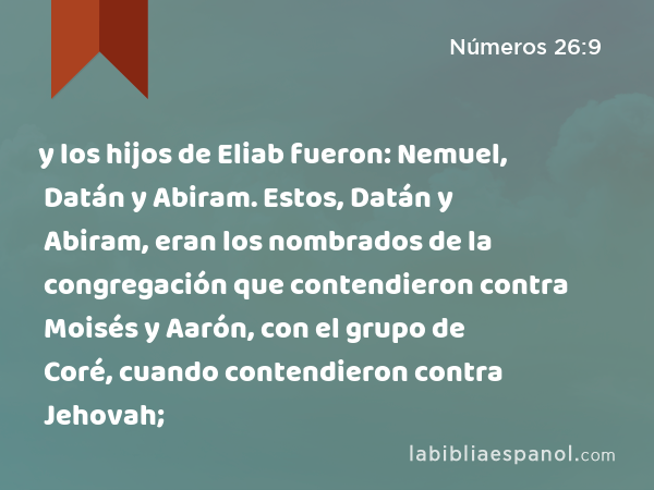 y los hijos de Eliab fueron: Nemuel, Datán y Abiram. Estos, Datán y Abiram, eran los nombrados de la congregación que contendieron contra Moisés y Aarón, con el grupo de Coré, cuando contendieron contra Jehovah; - Números 26:9