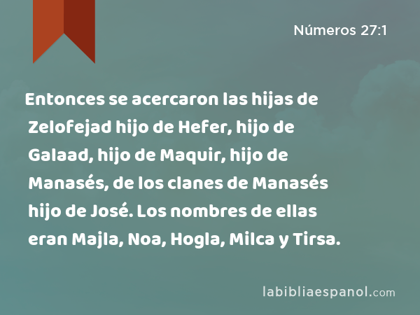 Entonces se acercaron las hijas de Zelofejad hijo de Hefer, hijo de Galaad, hijo de Maquir, hijo de Manasés, de los clanes de Manasés hijo de José. Los nombres de ellas eran Majla, Noa, Hogla, Milca y Tirsa. - Números 27:1