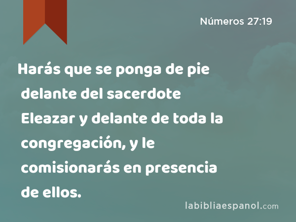 Harás que se ponga de pie delante del sacerdote Eleazar y delante de toda la congregación, y le comisionarás en presencia de ellos. - Números 27:19