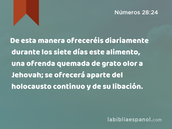 De esta manera ofreceréis diariamente durante los siete días este alimento, una ofrenda quemada de grato olor a Jehovah; se ofrecerá aparte del holocausto continuo y de su libación. - Números 28:24