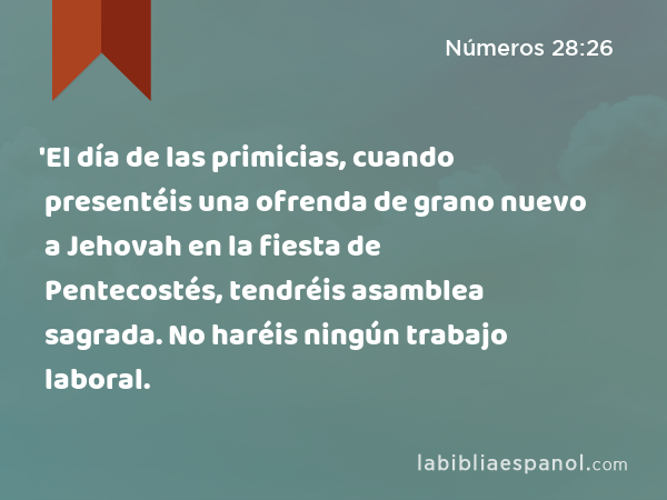 'El día de las primicias, cuando presentéis una ofrenda de grano nuevo a Jehovah en la fiesta de Pentecostés, tendréis asamblea sagrada. No haréis ningún trabajo laboral. - Números 28:26