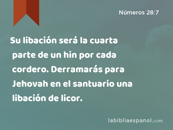 Su libación será la cuarta parte de un hin por cada cordero. Derramarás para Jehovah en el santuario una libación de licor. - Números 28:7