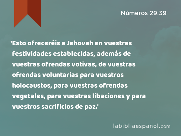 'Esto ofreceréis a Jehovah en vuestras festividades establecidas, además de vuestras ofrendas votivas, de vuestras ofrendas voluntarias para vuestros holocaustos, para vuestras ofrendas vegetales, para vuestras libaciones y para vuestros sacrificios de paz.' - Números 29:39