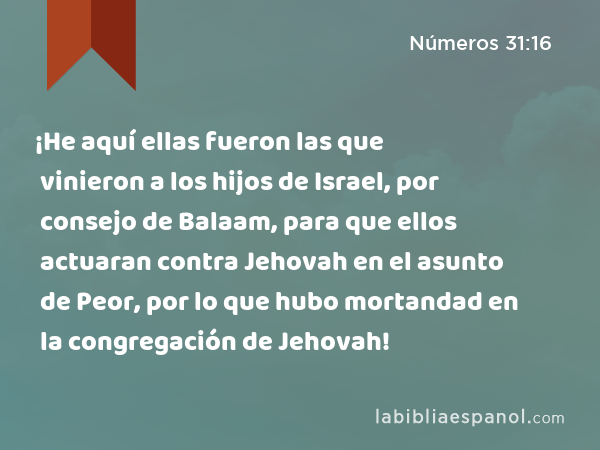 ¡He aquí ellas fueron las que vinieron a los hijos de Israel, por consejo de Balaam, para que ellos actuaran contra Jehovah en el asunto de Peor, por lo que hubo mortandad en la congregación de Jehovah! - Números 31:16