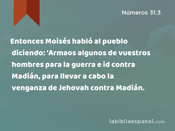 Entonces Moisés habló al pueblo diciendo: 'Armaos algunos de vuestros hombres para la guerra e id contra Madián, para llevar a cabo la venganza de Jehovah contra Madián. - Números 31:3