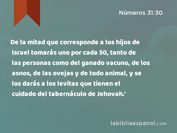 De la mitad que corresponde a los hijos de Israel tomarás uno por cada 50, tanto de las personas como del ganado vacuno, de los asnos, de las ovejas y de todo animal, y se los darás a los levitas que tienen el cuidado del tabernáculo de Jehovah.' - Números 31:30