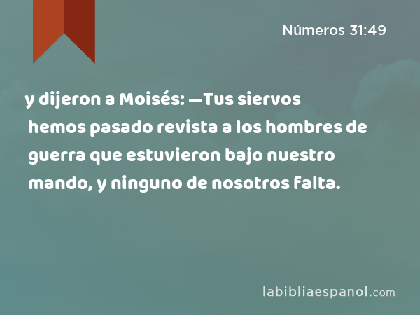 y dijeron a Moisés: —Tus siervos hemos pasado revista a los hombres de guerra que estuvieron bajo nuestro mando, y ninguno de nosotros falta. - Números 31:49