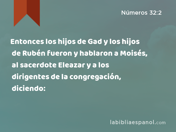 Entonces los hijos de Gad y los hijos de Rubén fueron y hablaron a Moisés, al sacerdote Eleazar y a los dirigentes de la congregación, diciendo: - Números 32:2