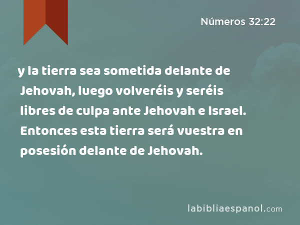 y la tierra sea sometida delante de Jehovah, luego volveréis y seréis libres de culpa ante Jehovah e Israel. Entonces esta tierra será vuestra en posesión delante de Jehovah. - Números 32:22