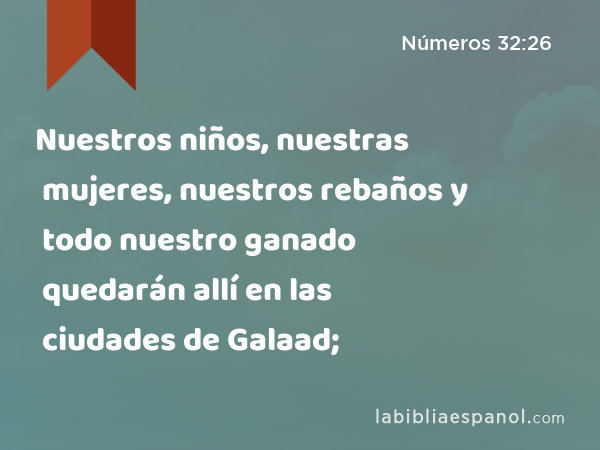 Nuestros niños, nuestras mujeres, nuestros rebaños y todo nuestro ganado quedarán allí en las ciudades de Galaad; - Números 32:26