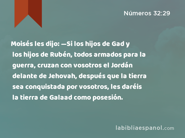 Moisés les dijo: —Si los hijos de Gad y los hijos de Rubén, todos armados para la guerra, cruzan con vosotros el Jordán delante de Jehovah, después que la tierra sea conquistada por vosotros, les daréis la tierra de Galaad como posesión. - Números 32:29