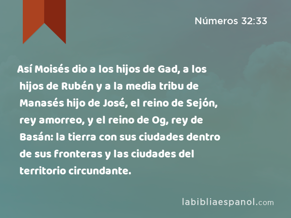 Así Moisés dio a los hijos de Gad, a los hijos de Rubén y a la media tribu de Manasés hijo de José, el reino de Sejón, rey amorreo, y el reino de Og, rey de Basán: la tierra con sus ciudades dentro de sus fronteras y las ciudades del territorio circundante. - Números 32:33