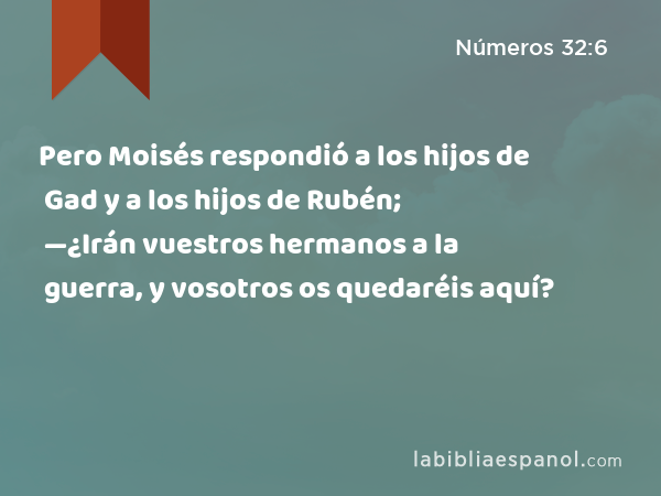 Pero Moisés respondió a los hijos de Gad y a los hijos de Rubén; —¿Irán vuestros hermanos a la guerra, y vosotros os quedaréis aquí? - Números 32:6