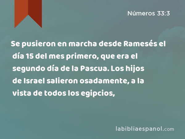 Se pusieron en marcha desde Ramesés el día 15 del mes primero, que era el segundo día de la Pascua. Los hijos de Israel salieron osadamente, a la vista de todos los egipcios, - Números 33:3