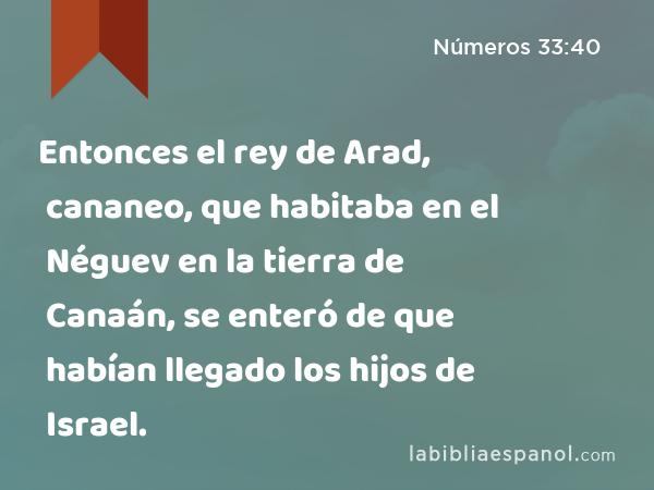 Entonces el rey de Arad, cananeo, que habitaba en el Néguev en la tierra de Canaán, se enteró de que habían llegado los hijos de Israel. - Números 33:40