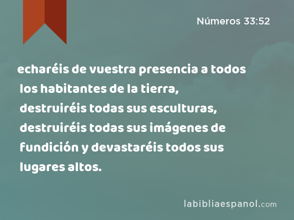 echaréis de vuestra presencia a todos los habitantes de la tierra, destruiréis todas sus esculturas, destruiréis todas sus imágenes de fundición y devastaréis todos sus lugares altos. - Números 33:52