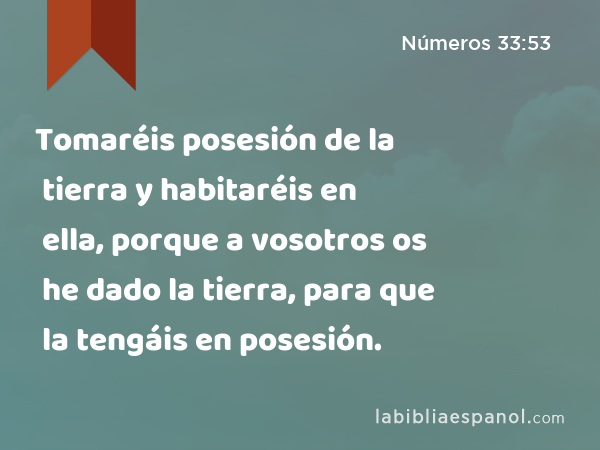 Tomaréis posesión de la tierra y habitaréis en ella, porque a vosotros os he dado la tierra, para que la tengáis en posesión. - Números 33:53