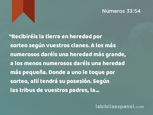 '‘Recibiréis la tierra en heredad por sorteo según vuestros clanes. A los más numerosos daréis una heredad más grande, a los menos numerosos daréis una heredad más pequeña. Donde a uno le toque por sorteo, allí tendrá su posesión. Según las tribus de vuestros padres, la recibiréis en heredad. - Números 33:54