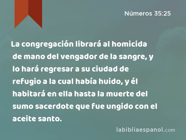 La congregación librará al homicida de mano del vengador de la sangre, y lo hará regresar a su ciudad de refugio a la cual había huido, y él habitará en ella hasta la muerte del sumo sacerdote que fue ungido con el aceite santo. - Números 35:25