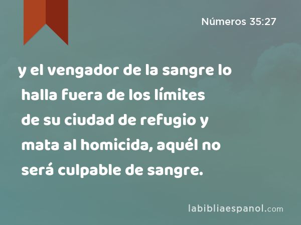 y el vengador de la sangre lo halla fuera de los límites de su ciudad de refugio y mata al homicida, aquél no será culpable de sangre. - Números 35:27