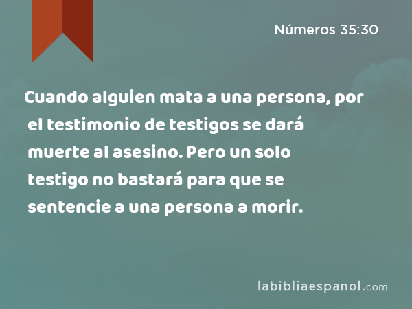 Cuando alguien mata a una persona, por el testimonio de testigos se dará muerte al asesino. Pero un solo testigo no bastará para que se sentencie a una persona a morir. - Números 35:30