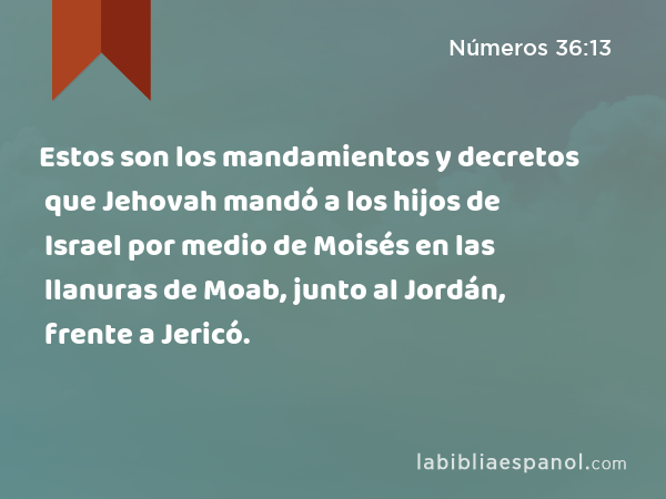 Estos son los mandamientos y decretos que Jehovah mandó a los hijos de Israel por medio de Moisés en las llanuras de Moab, junto al Jordán, frente a Jericó. - Números 36:13