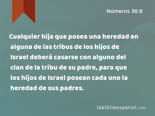 Cualquier hija que posea una heredad en alguna de las tribus de los hijos de Israel deberá casarse con alguno del clan de la tribu de su padre, para que los hijos de Israel posean cada uno la heredad de sus padres. - Números 36:8