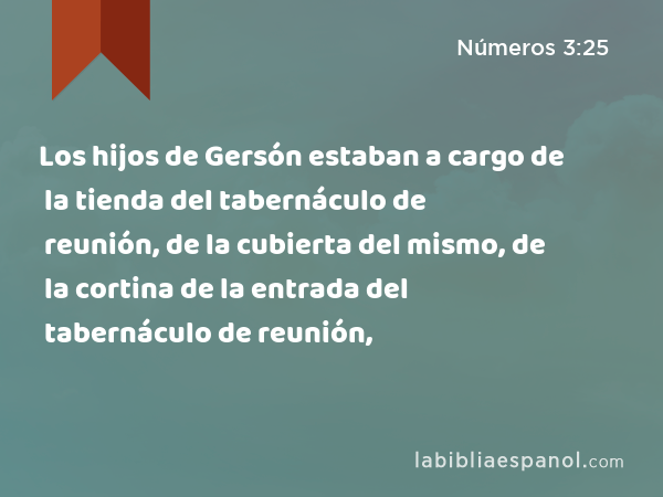 Los hijos de Gersón estaban a cargo de la tienda del tabernáculo de reunión, de la cubierta del mismo, de la cortina de la entrada del tabernáculo de reunión, - Números 3:25