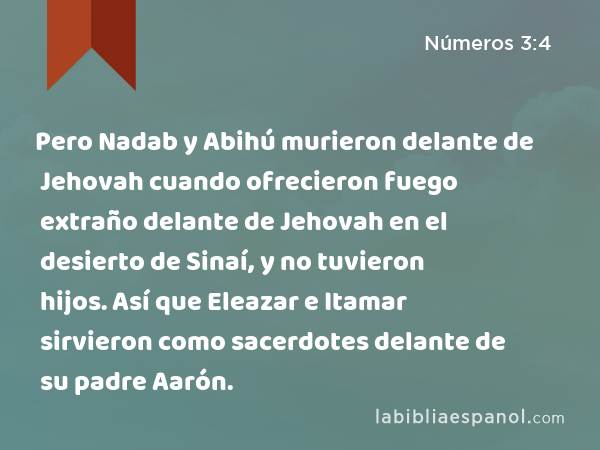 Pero Nadab y Abihú murieron delante de Jehovah cuando ofrecieron fuego extraño delante de Jehovah en el desierto de Sinaí, y no tuvieron hijos. Así que Eleazar e Itamar sirvieron como sacerdotes delante de su padre Aarón. - Números 3:4