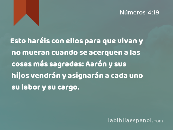 Esto haréis con ellos para que vivan y no mueran cuando se acerquen a las cosas más sagradas: Aarón y sus hijos vendrán y asignarán a cada uno su labor y su cargo. - Números 4:19