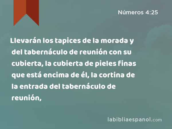 Llevarán los tapices de la morada y del tabernáculo de reunión con su cubierta, la cubierta de pieles finas que está encima de él, la cortina de la entrada del tabernáculo de reunión, - Números 4:25